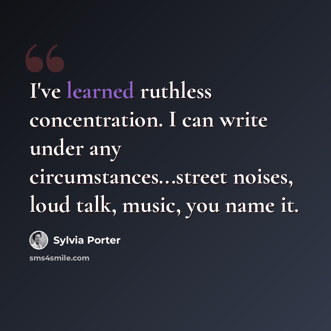 “I've learned ruthless concentration. I can write under any circumstances...street noises, loud talk, music, you name it.” quote by Sylvia Porter