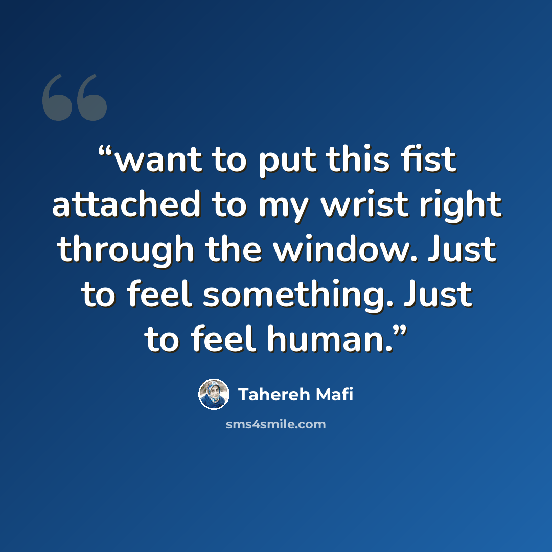 “want to put this fist attached to my wrist right through the window. Just to feel something. Just to feel human.” quote by Tahereh Mafi