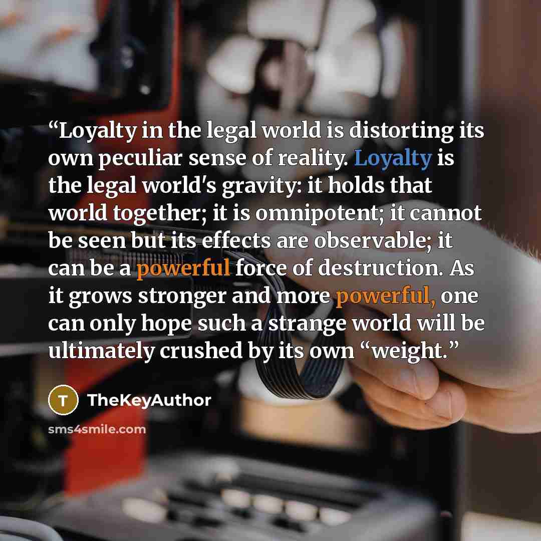 “Loyalty in the legal world is distorting its own peculiar sense of reality. Loyalty is the legal world's gravity: it holds that world together; it is omnipotent; it cannot be seen but its effects are observable; it can be a powerful force of destruction. As it grows stronger and more powerful, one…” quote by TheKeyAuthor
