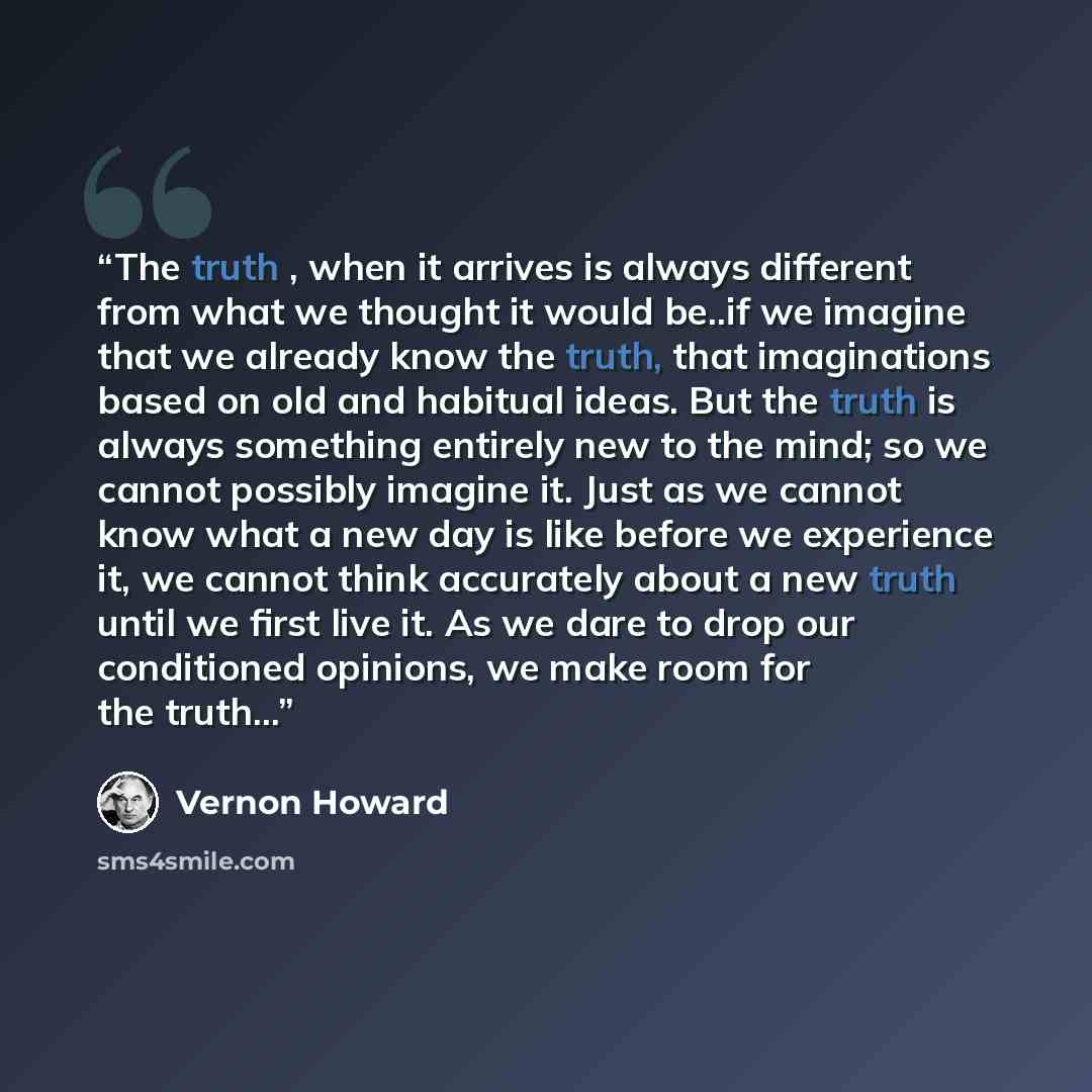 “The truth , when it arrives is always different from what we thought it would be..if we imagine that we already know the truth, that imaginations based on old and habitual ideas. But the truth is always something entirely new to the mind; so we cannot possibly imagine it. Just as we cannot know…” quote by Vernon Howard