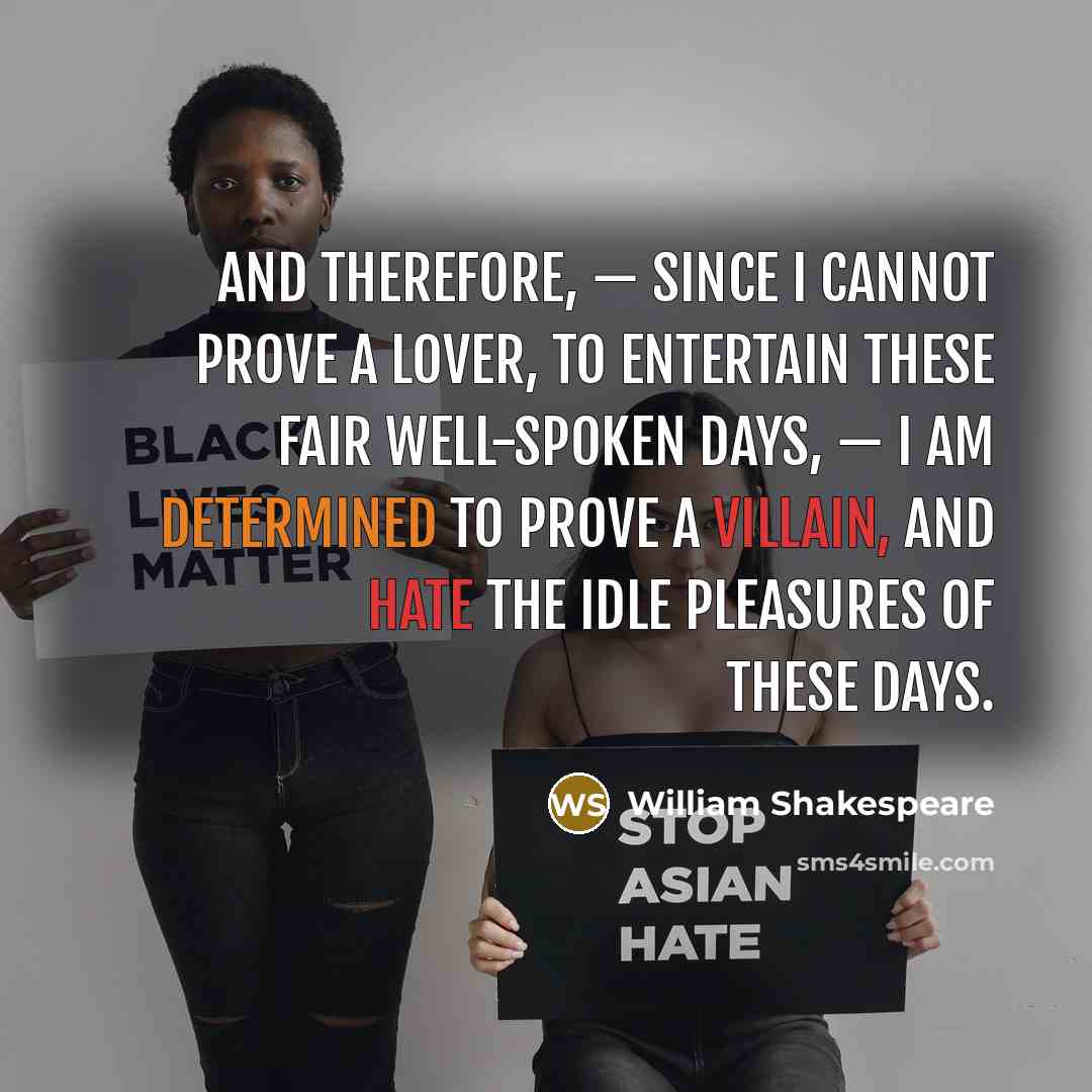 “And therefore, — since I cannot prove a lover, To entertain these fair well-spoken days, — I am determined to prove a villain, And hate the idle pleasures of these days.” quote by William Shakespeare