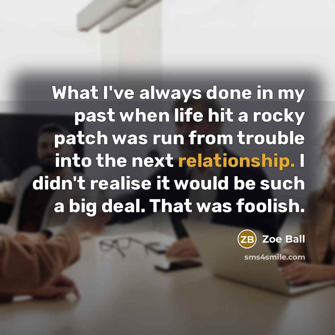 “What I've always done in my past when life hit a rocky patch was run from trouble into the next relationship. I didn't realise it would be such a big deal. That was foolish.” quote by Zoe Ball