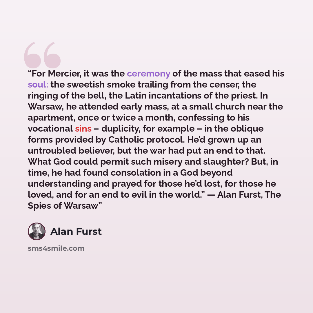 “For Mercier, it was the ceremony of the mass that eased his soul: the sweetish smoke trailing from the censer, the ringing of the bell, the Latin incantations of the priest. In Warsaw, he attended early mass, at a small church near the apartment, once or twice a month, confessing to his vocational…” quote by Alan Furst