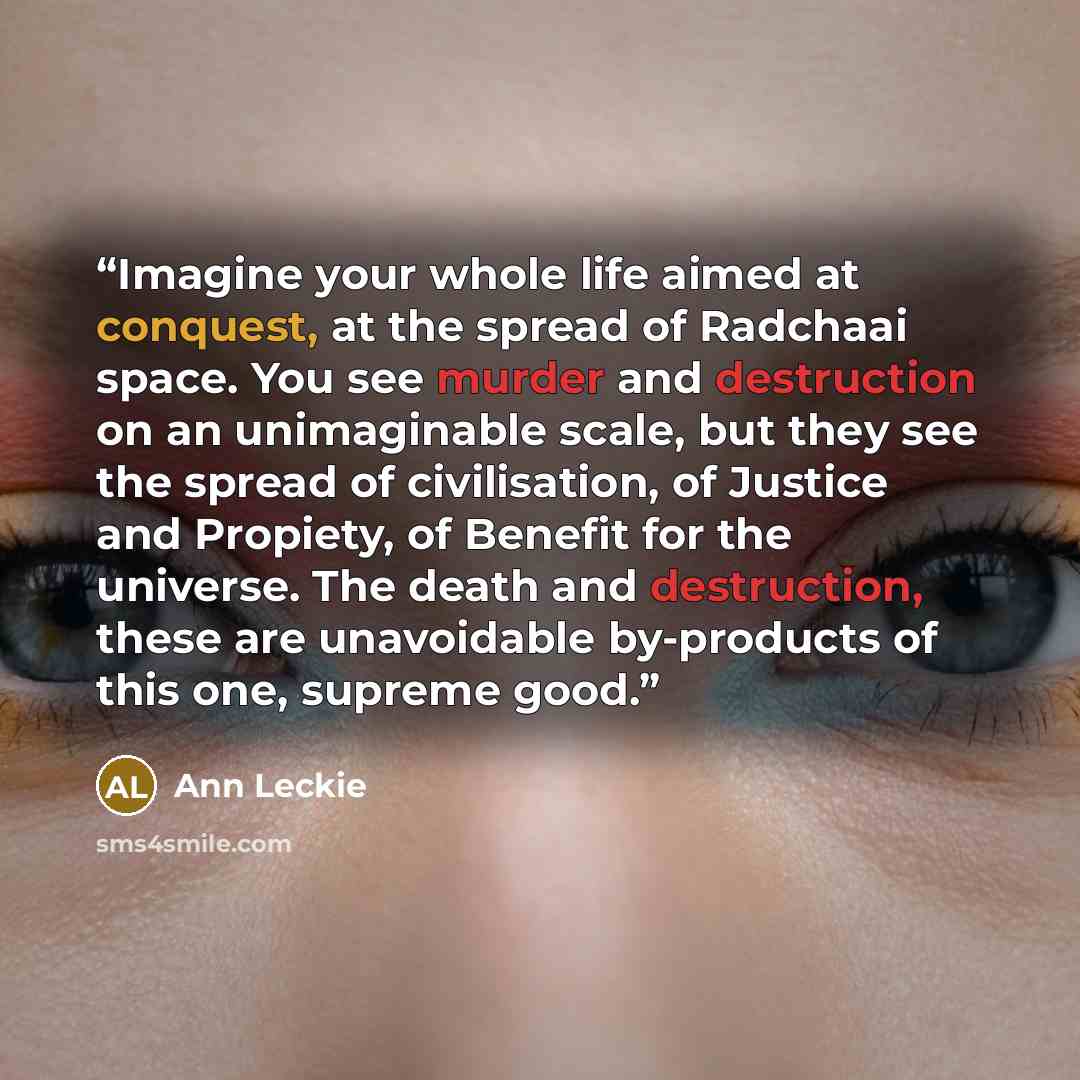 “Imagine your whole life aimed at conquest, at the spread of Radchaai space. You see murder and destruction on an unimaginable scale, but they see the spread of civilisation, of Justice and Propiety, of Benefit for the universe. The death and destruction, these are unavoidable by-products of this…” quote by Ann Leckie