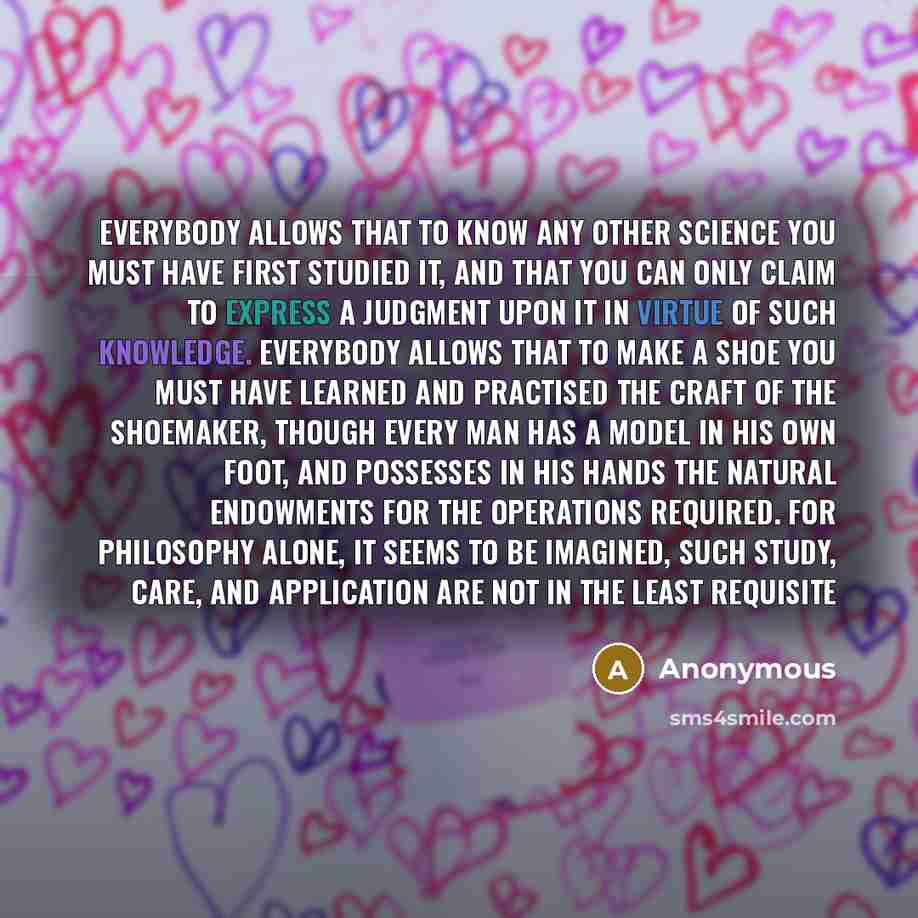 “Everybody allows that to know any other science you must have first studied it, and that you can only claim to express a judgment upon it in virtue of such knowledge. Everybody allows that to make a shoe you must have learned and practised the craft of the shoemaker, though every man has a model…” quote by Anonymous