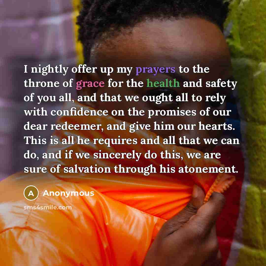 “I nightly offer up my prayers to the throne of grace for the health and safety of you all, and that we ought all to rely with confidence on the promises of our dear redeemer, and give him our hearts. This is all he requires and all that we can do, and if we sincerely do this, we are sure of…” quote by Anonymous