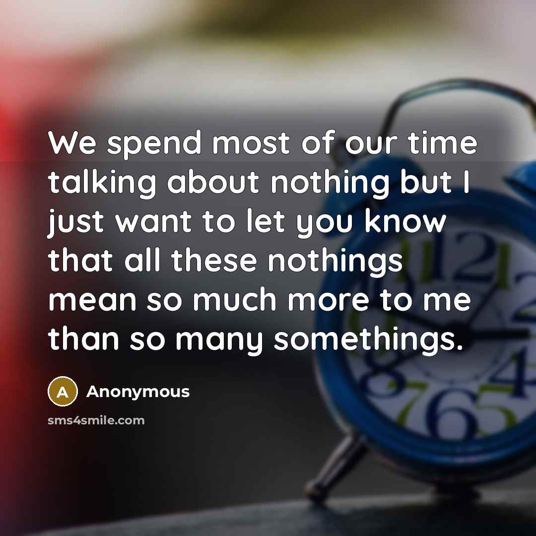 “We spend most of our time talking about nothing but I just want to let you know that all these nothings mean so much more to me than so many somethings.” quote by Anonymous
