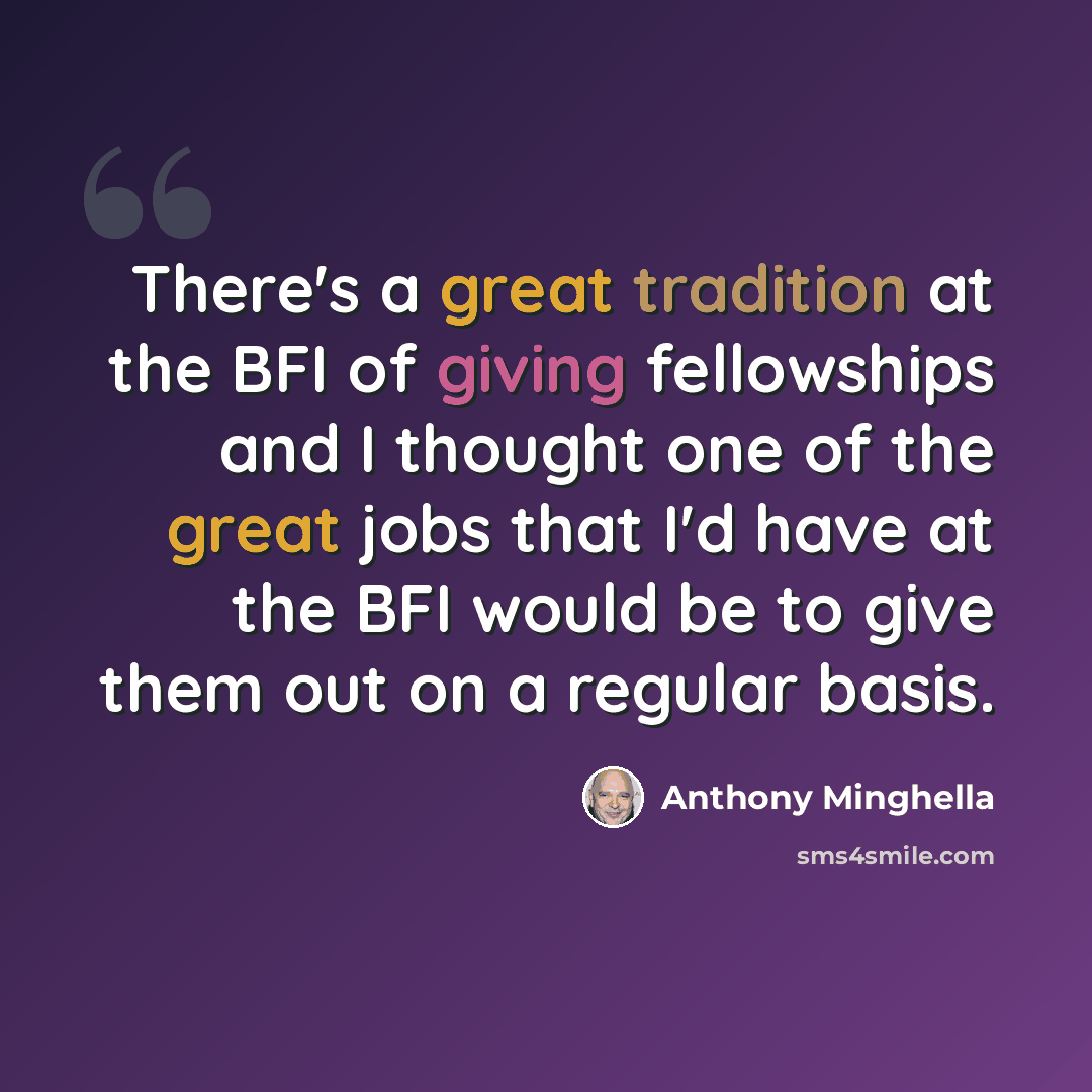“There's a great tradition at the BFI of giving fellowships and I thought one of the great jobs that I'd have at the BFI would be to give them out on a regular basis.” quote by Anthony Minghella