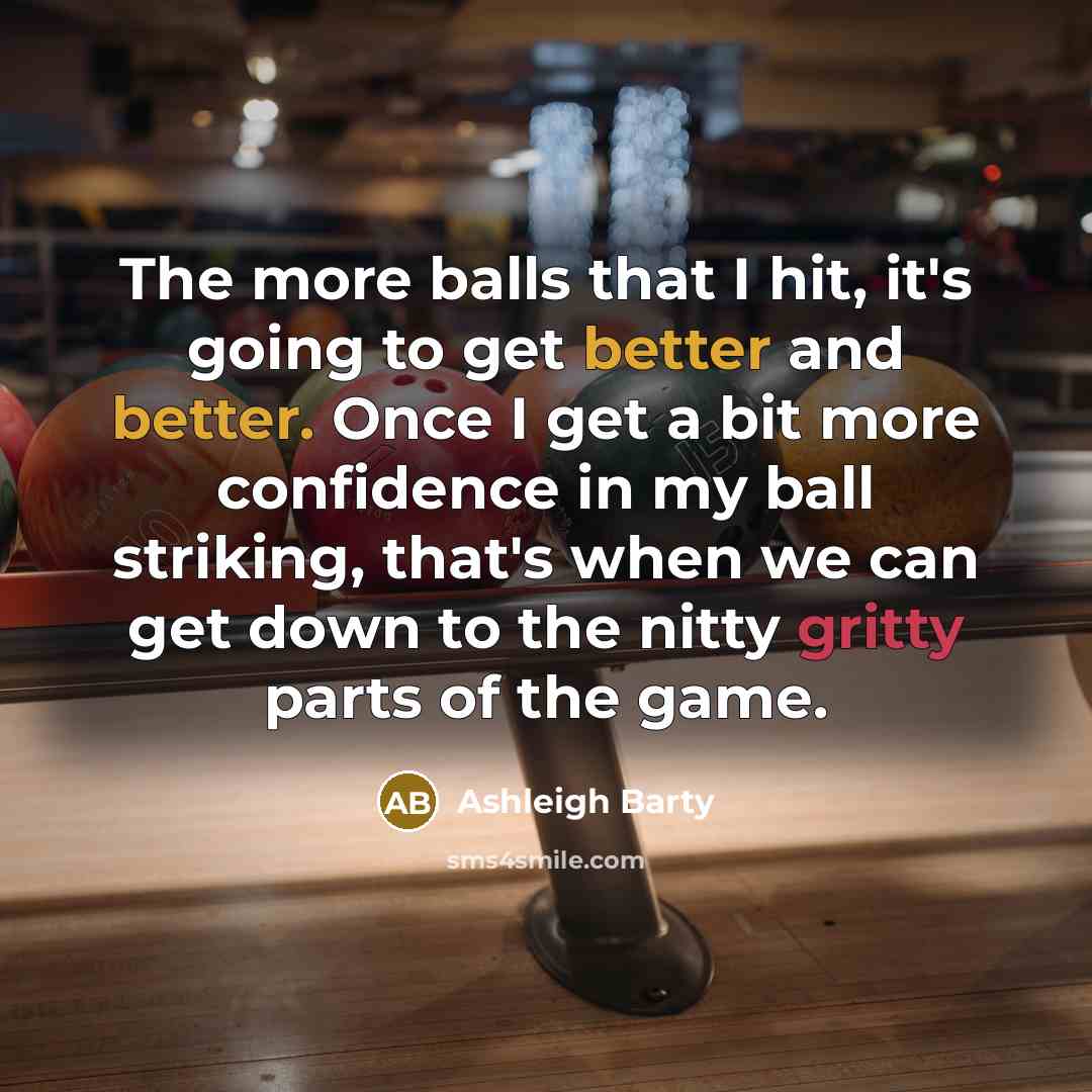 “The more balls that I hit, it's going to get better and better. Once I get a bit more confidence in my ball striking, that's when we can get down to the nitty gritty parts of the game.” quote by Ashleigh Barty