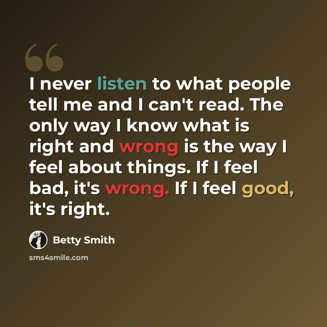 “I never listen to what people tell me and I can't read. The only way I know what is right and wrong is the way I feel about things. If I feel bad, it's wrong. If I feel good, it's right.” quote by Betty Smith