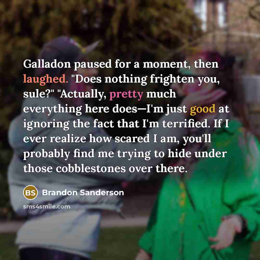 “Galladon paused for a moment, then laughed. "Does nothing frighten you, sule?" "Actually, pretty much everything here does—I'm just good at ignoring the fact that I'm terrified. If I ever realize how scared I am, you'll probably find me trying to hide under those cobblestones over there.” quote by Brandon Sanderson