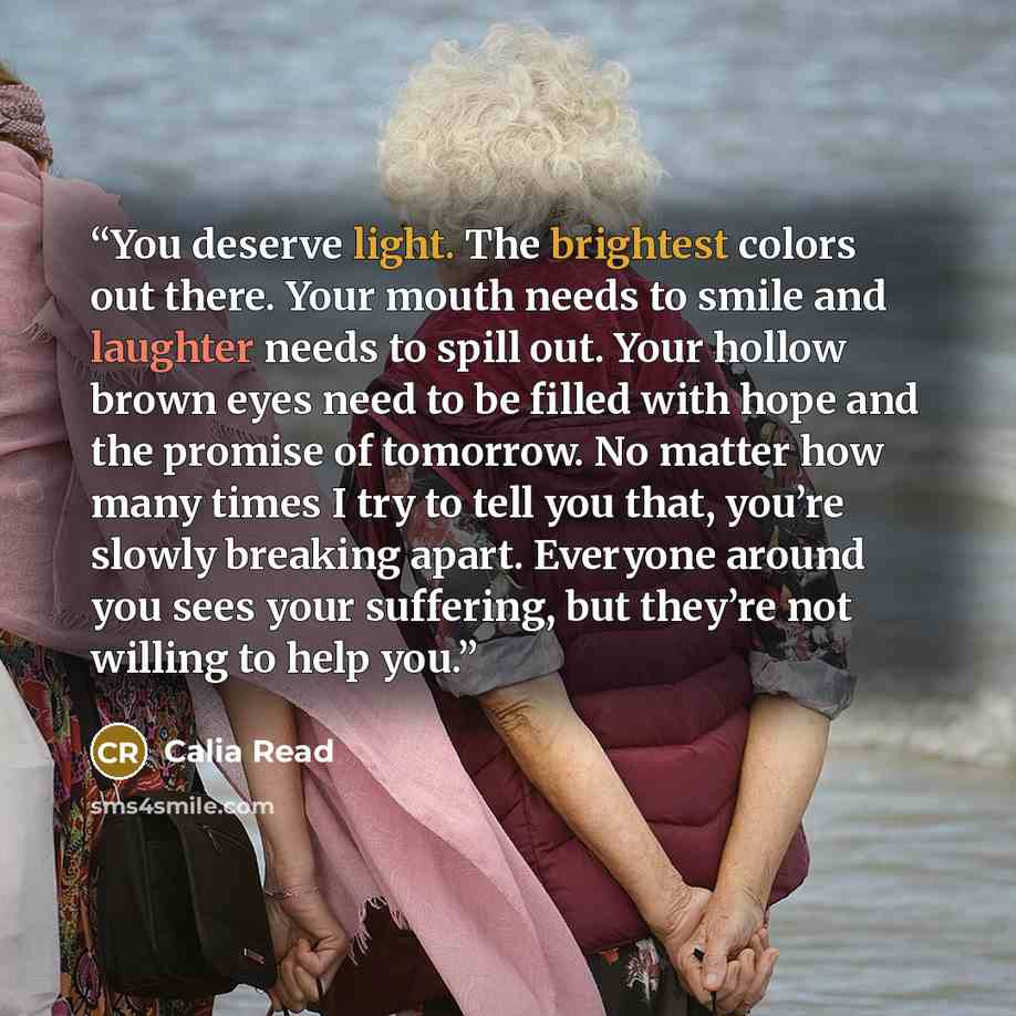 “You deserve light. The brightest colors out there. Your mouth needs to smile and laughter needs to spill out. Your hollow brown eyes need to be filled with hope and the promise of tomorrow. No matter how many times I try to tell you that, you’re slowly breaking apart. Everyone around you sees your…” quote by Calia Read