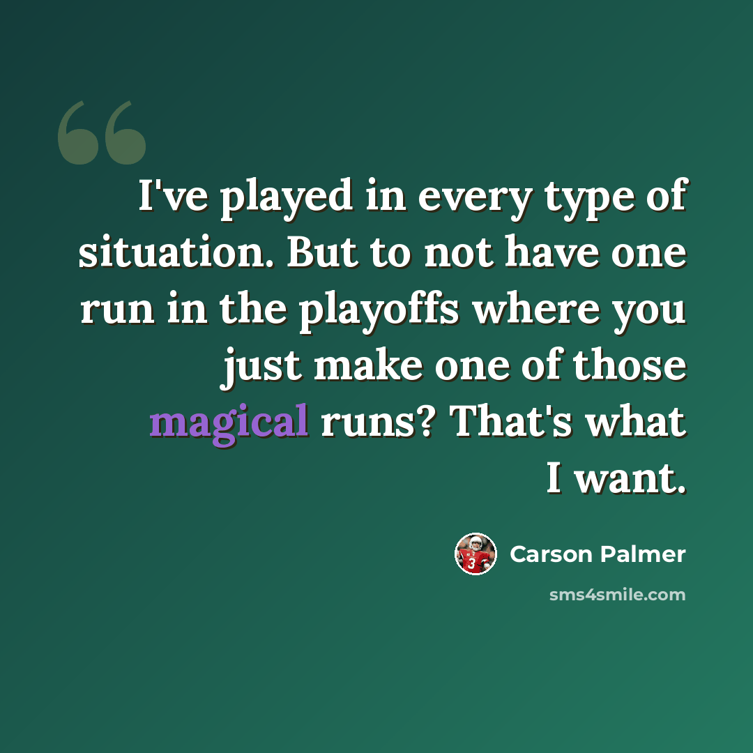 “I've played in every type of situation. But to not have one run in the playoffs where you just make one of those magical runs? That's what I want.” quote by Carson Palmer