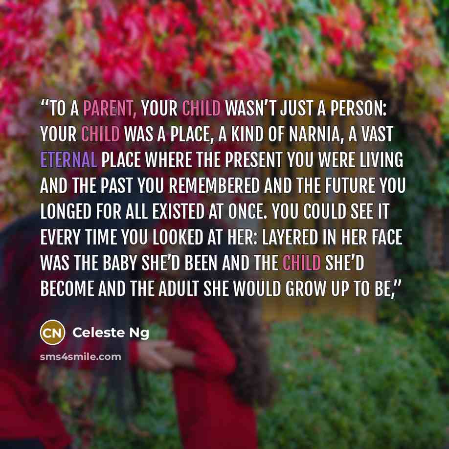“To a parent, your child wasn’t just a person: your child was a place, a kind of Narnia, a vast eternal place where the present you were living and the past you remembered and the future you longed for all existed at once. You could see it every time you looked at her: layered in her face was the…” quote by Celeste Ng