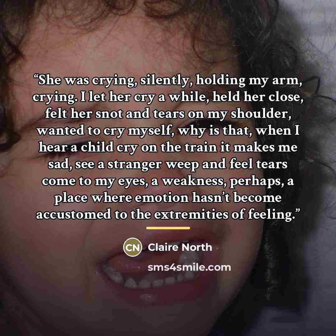 “She was crying, silently, holding my arm, crying. I let her cry a while, held her close, felt her snot and tears on my shoulder, wanted to cry myself, why is that, when I hear a child cry on the train it makes me sad, see a stranger weep and feel tears come to my eyes, a weakness, perhaps, a place…” quote by Claire North