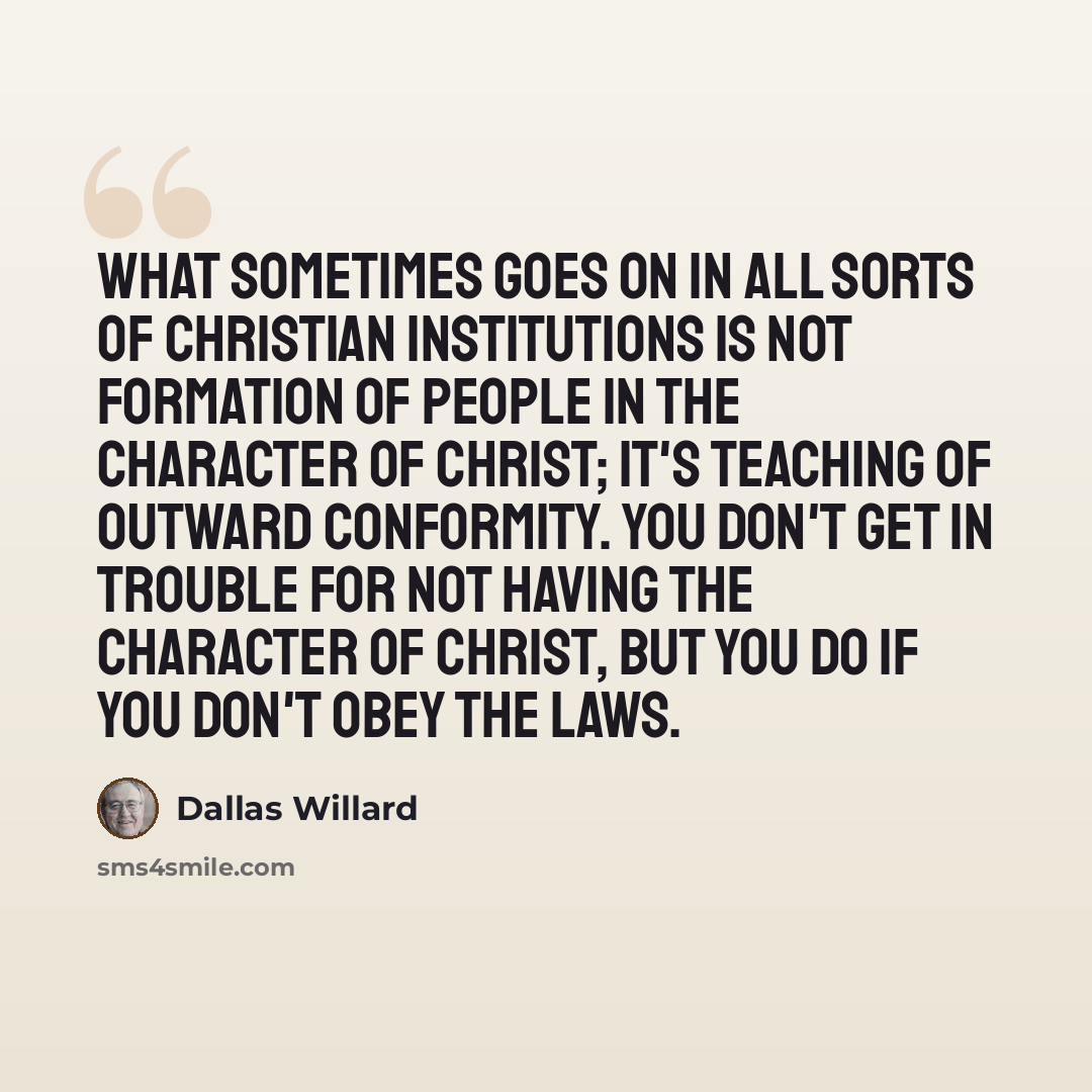 “What sometimes goes on in all sorts of Christian institutions is not formation of people in the character of Christ; it's teaching of outward conformity. You don't get in trouble for not having the character of Christ, but you do if you don't obey the laws.” quote by Dallas Willard