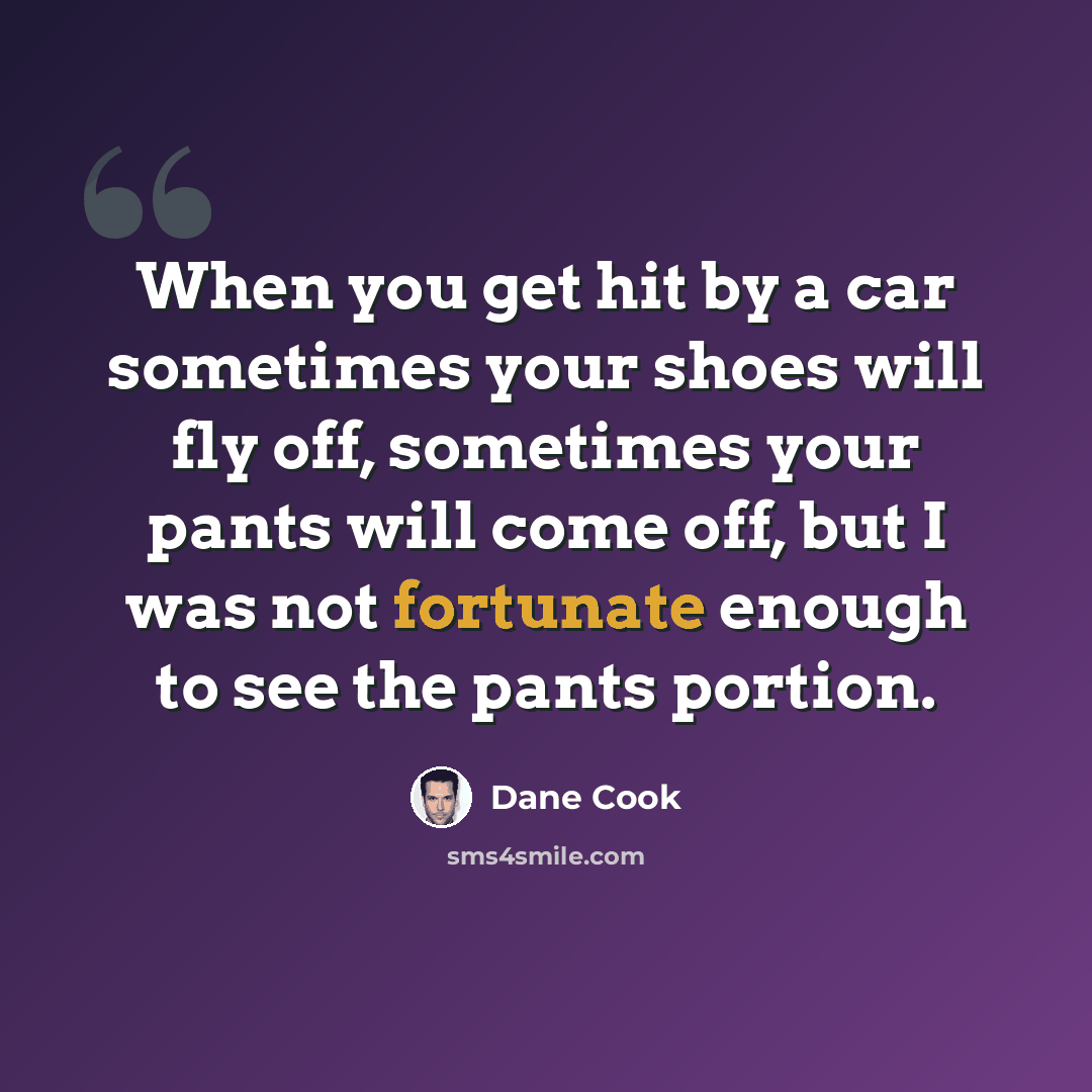 “When you get hit by a car sometimes your shoes will fly off, sometimes your pants will come off, but I was not fortunate enough to see the pants portion.” quote by Dane Cook