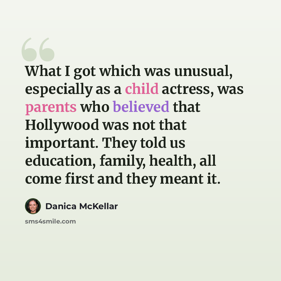 “What I got which was unusual, especially as a child actress, was parents who believed that Hollywood was not that important. They told us education, family, health, all come first and they meant it.” quote by Danica McKellar
