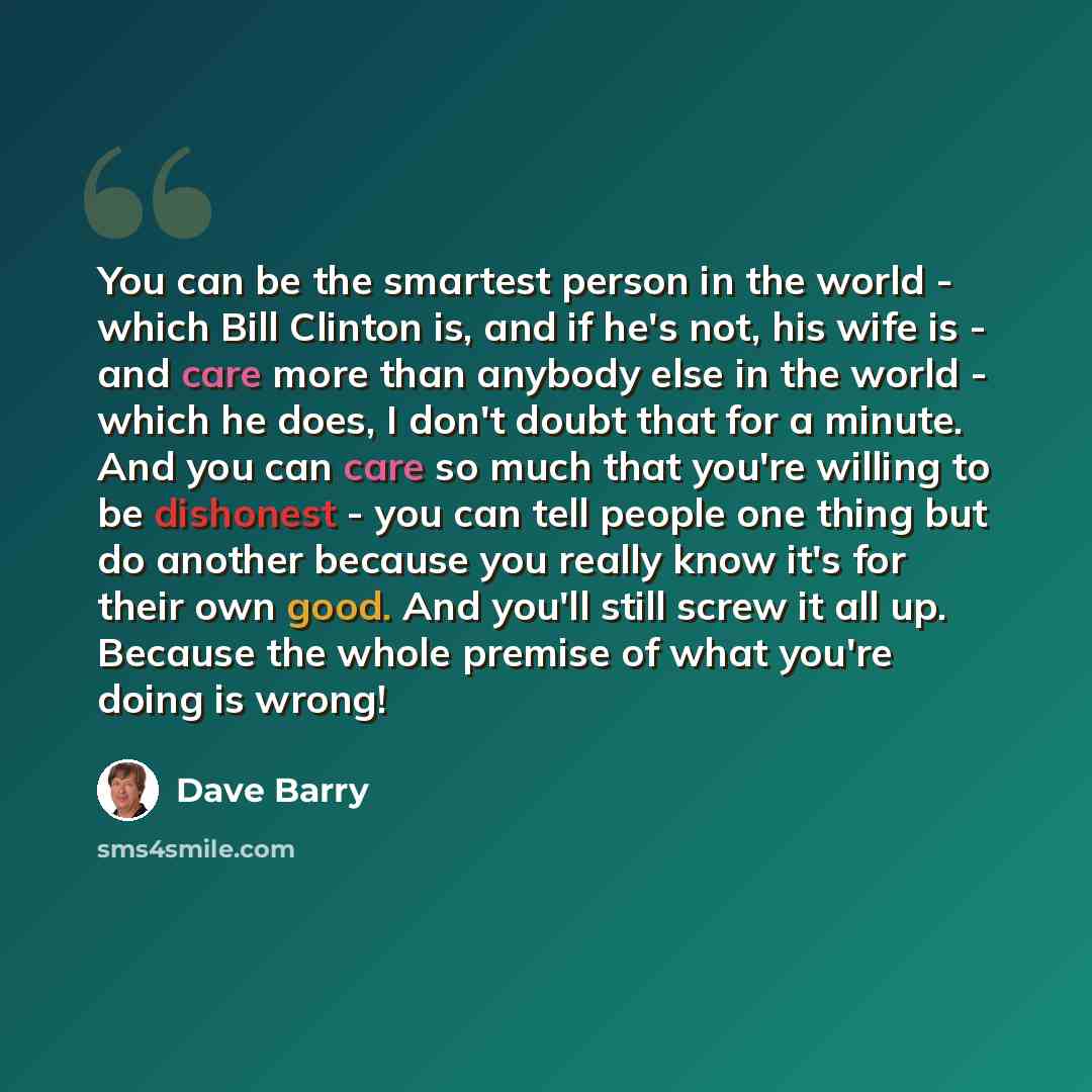 “You can be the smartest person in the world - which Bill Clinton is, and if he's not, his wife is - and care more than anybody else in the world - which he does, I don't doubt that for a minute. And you can care so much that you're willing to be dishonest - you can tell people one thing but do…” quote by Dave Barry