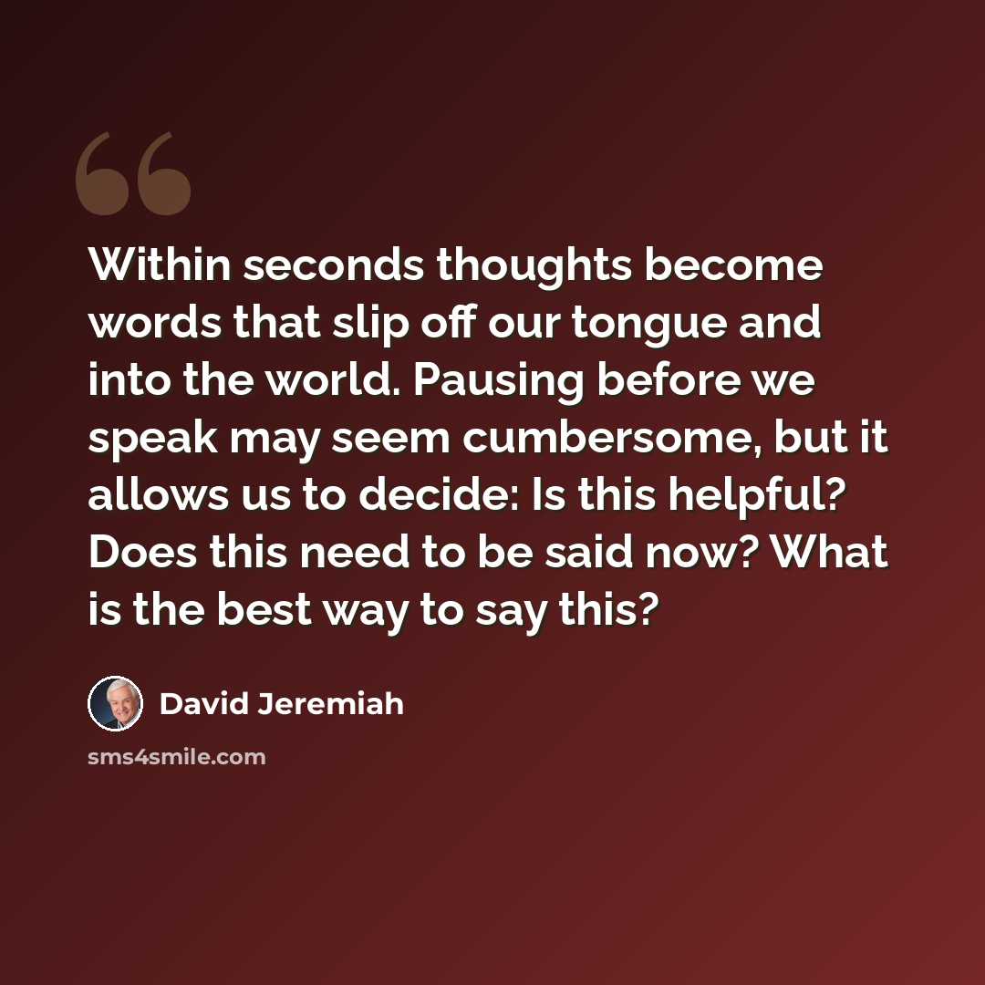 “Within seconds thoughts become words that slip off our tongue and into the world. Pausing before we speak may seem cumbersome, but it allows us to decide: Is this helpful? Does this need to be said now? What is the best way to say this?” quote by David Jeremiah