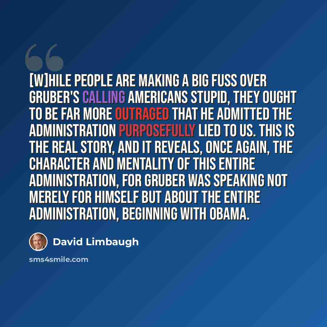 “[W]hile people are making a big fuss over Gruber's calling Americans stupid, they ought to be far more outraged that he admitted the administration purposefully lied to us. This is the real story, and it reveals, once again, the character and mentality of this entire administration, for Gruber was…” quote by David Limbaugh
