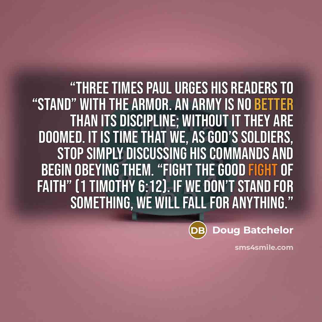 “Three times Paul urges his readers to “stand” with the armor. An army is no better than its discipline; without it they are doomed. It is time that we, as God’s soldiers, stop simply discussing His commands and begin obeying them. “Fight the good fight of faith” (1 Timothy 6:12). If we don’t stand…” quote by Doug Batchelor