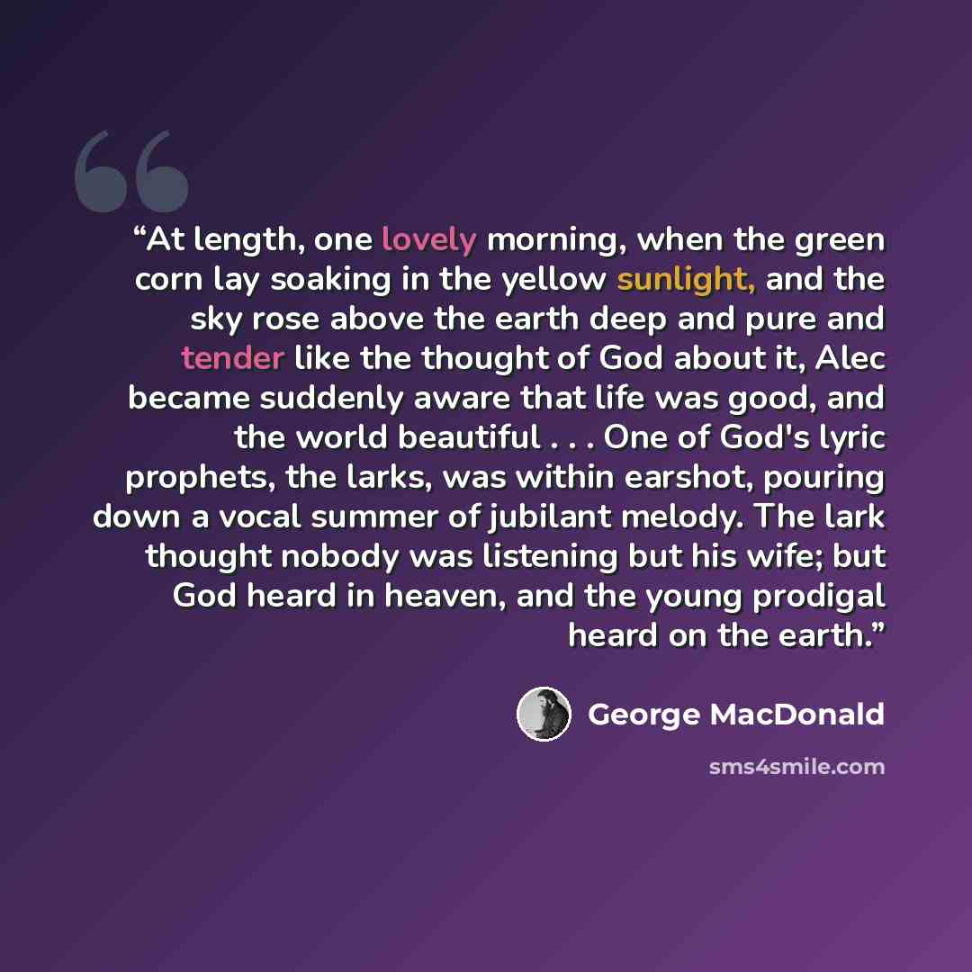 “At length, one lovely morning, when the green corn lay soaking in the yellow sunlight, and the sky rose above the earth deep and pure and tender like the thought of God about it, Alec became suddenly aware that life was good, and the world beautiful . . . One of God's lyric prophets, the larks…” quote by George MacDonald