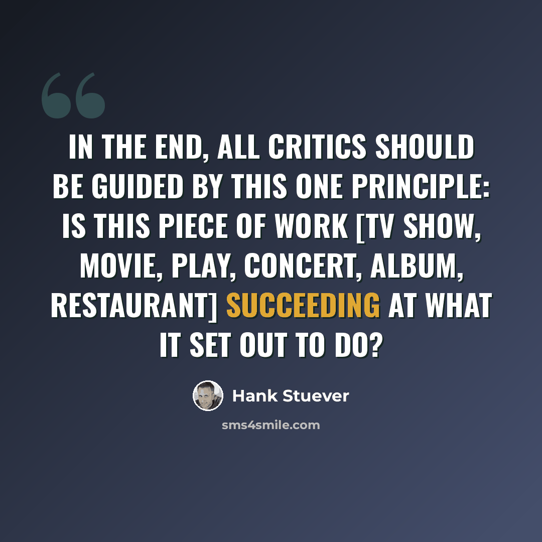 “In the end, all critics should be guided by this one principle: Is this piece of work [TV show, movie, play, concert, album, restaurant] succeeding at what it set out to do?” quote by Hank Stuever