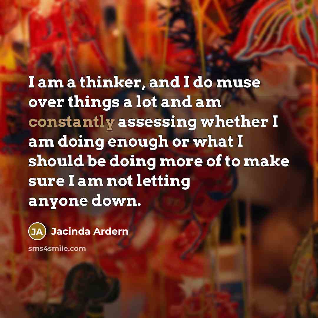 “I am a thinker, and I do muse over things a lot and am constantly assessing whether I am doing enough or what I should be doing more of to make sure I am not letting anyone down.” quote by Jacinda Ardern