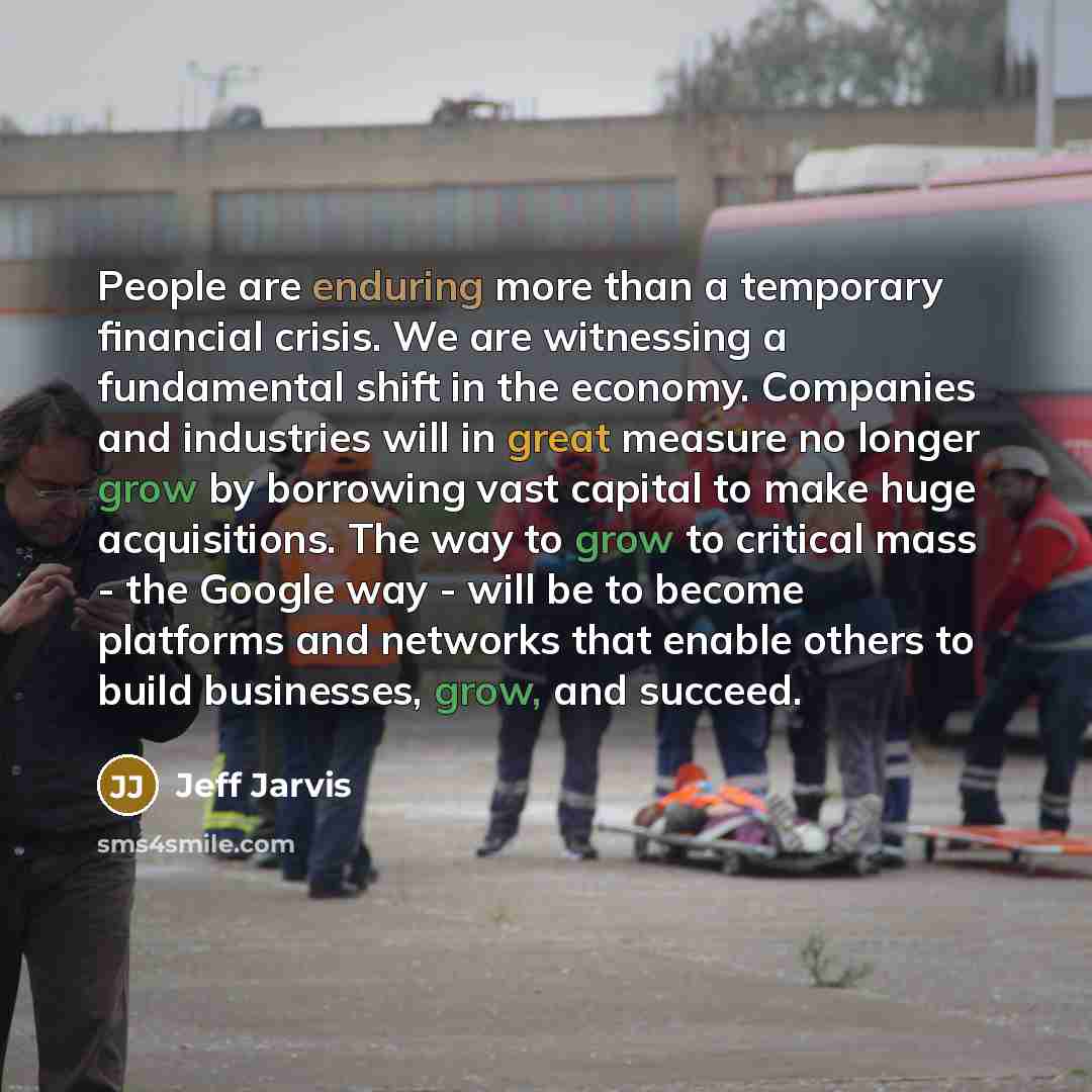 “People are enduring more than a temporary financial crisis. We are witnessing a fundamental shift in the economy. Companies and industries will in great measure no longer grow by borrowing vast capital to make huge acquisitions. The way to grow to critical mass - the Google way - will be to become…” quote by Jeff Jarvis