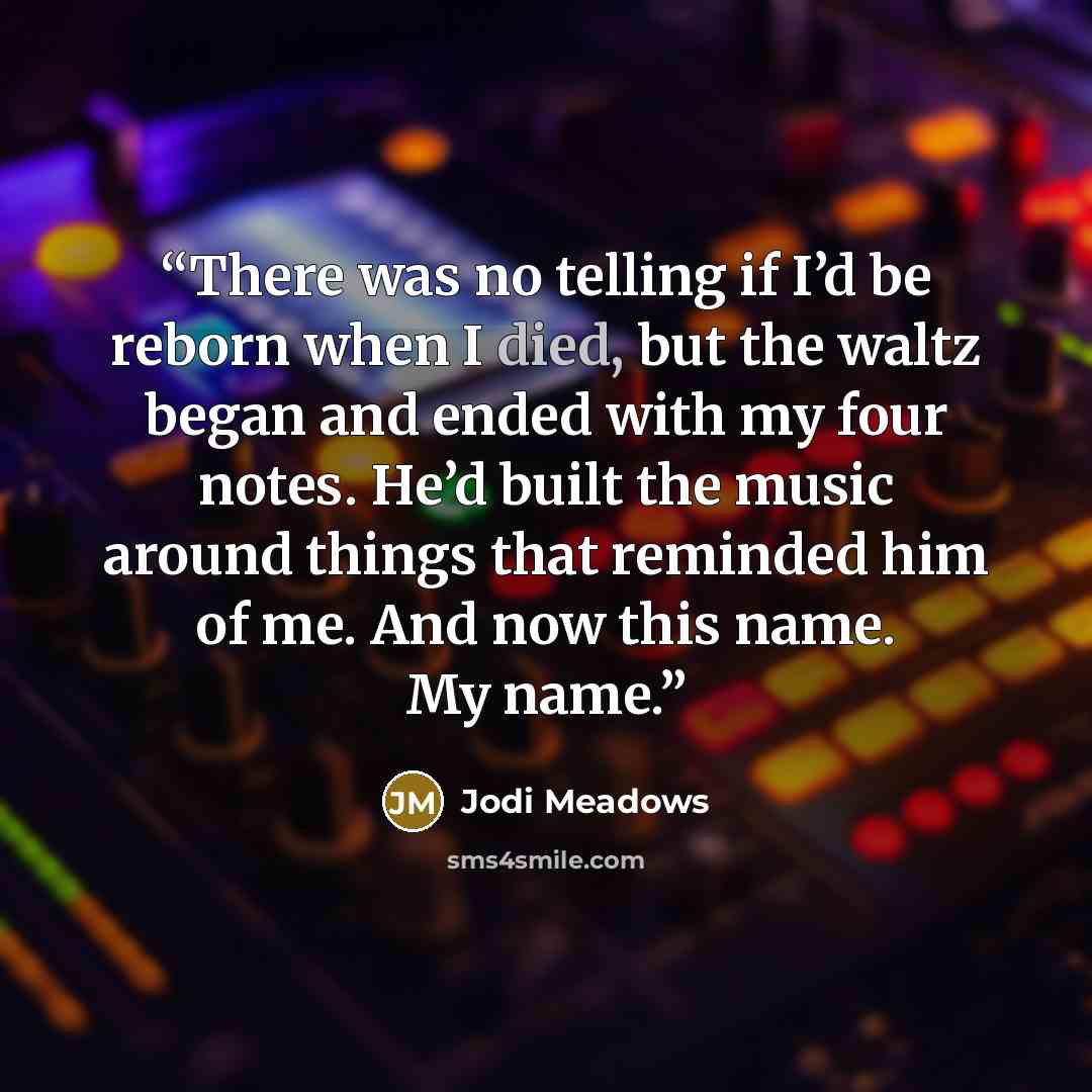 “There was no telling if I’d be reborn when I died, but the waltz began and ended with my four notes. He’d built the music around things that reminded him of me. And now this name. My name.” quote by Jodi Meadows