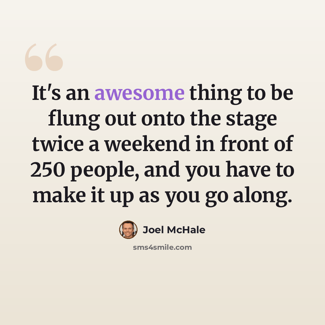 “It's an awesome thing to be flung out onto the stage twice a weekend in front of 250 people, and you have to make it up as you go along.” quote by Joel McHale