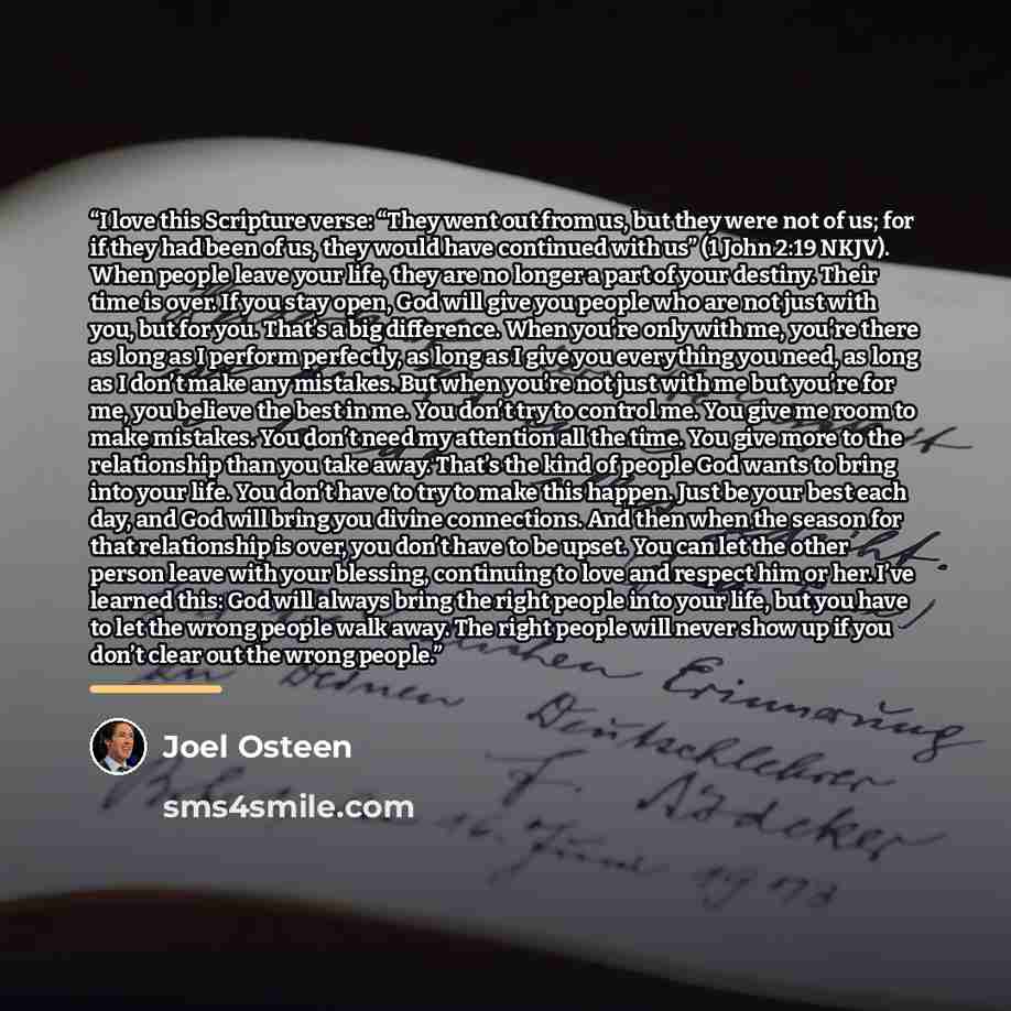 “I love this Scripture verse: “They went out from us, but they were not of us; for if they had been of us, they would have continued with us” (1 John 2:19 NKJV). When people leave your life, they are no longer a part of your destiny. Their time is over. If you stay open, God will give you people…” quote by Joel Osteen