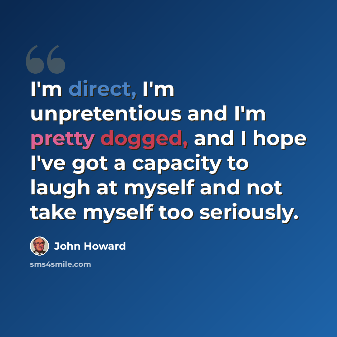 “I'm direct, I'm unpretentious and I'm pretty dogged, and I hope I've got a capacity to laugh at myself and not take myself too seriously.” quote by John Howard