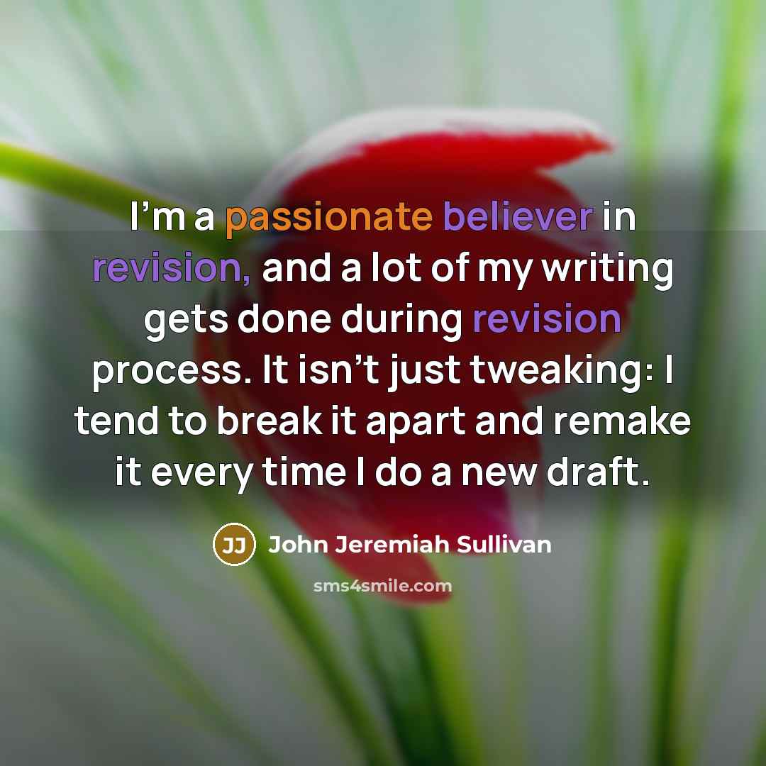 “I'm a passionate believer in revision, and a lot of my writing gets done during revision process. It isn't just tweaking: I tend to break it apart and remake it every time I do a new draft.” quote by John Jeremiah Sullivan