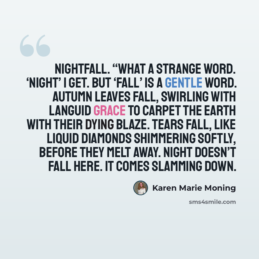 “Nightfall. “What a strange word. ‘Night’ I get. But ‘fall’ is a gentle word. Autumn leaves fall, swirling with languid grace To carpet the earth with their dying blaze. Tears fall, like liquid diamonds Shimmering softly, before they melt away. Night doesn’t fall here. It comes slamming down.” quote by Karen Marie Moning