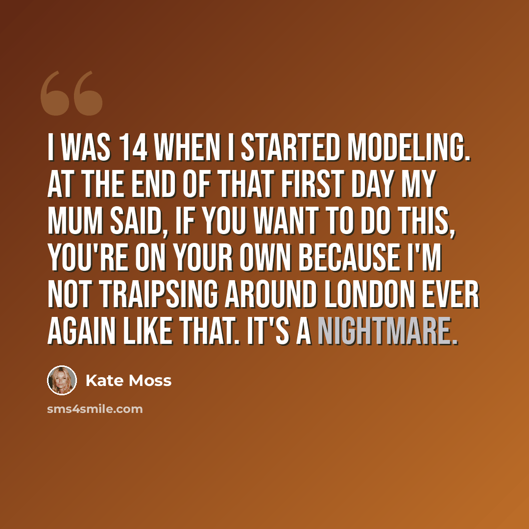 “I was 14 when I started modeling. At the end of that first day my mum said, If you want to do this, you're on your own because I'm not traipsing around London ever again like that. It's a nightmare.” quote by Kate Moss