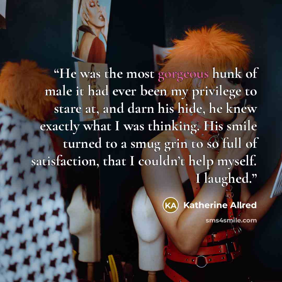 “He was the most gorgeous hunk of male it had ever been my privilege to stare at, and darn his hide, he knew exactly what I was thinking. His smile turned to a smug grin to so full of satisfaction, that I couldn’t help myself. I laughed.” quote by Katherine Allred