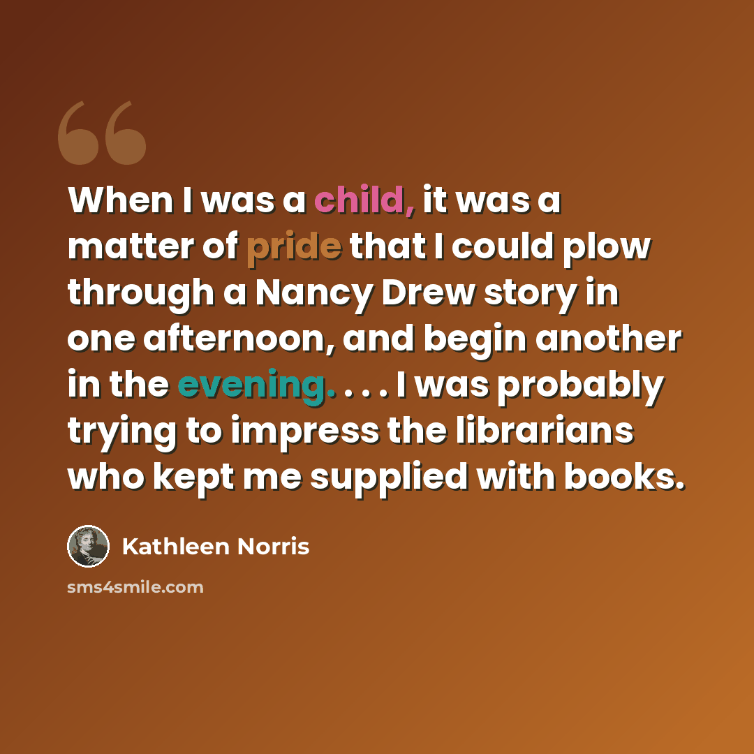 “When I was a child, it was a matter of pride that I could plow through a Nancy Drew story in one afternoon, and begin another in the evening. . . . I was probably trying to impress the librarians who kept me supplied with books.” quote by Kathleen Norris