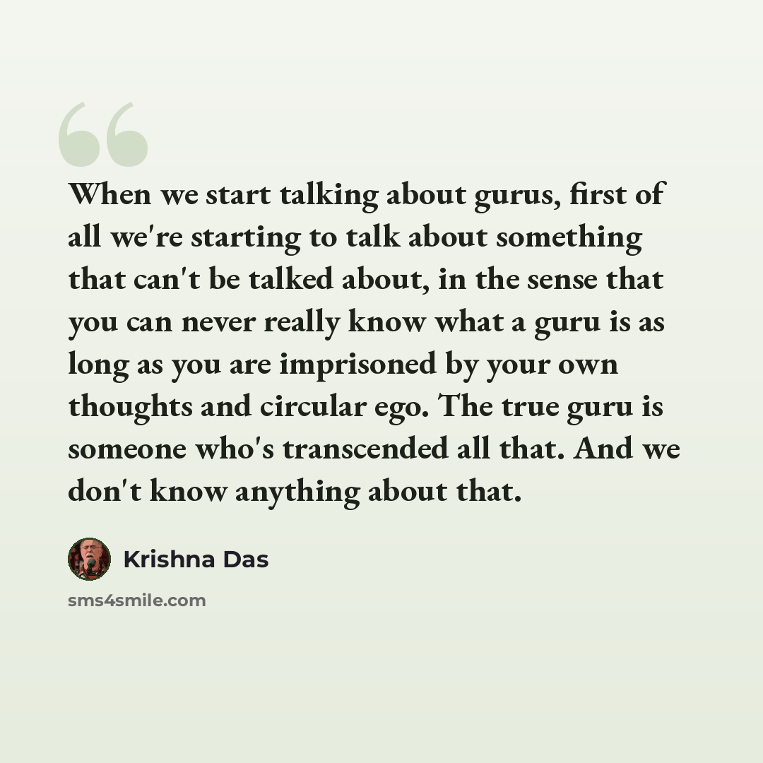 “When we start talking about gurus, first of all we're starting to talk about something that can't be talked about, in the sense that you can never really know what a guru is as long as you are imprisoned by your own thoughts and circular ego. The true guru is someone who's transcended all that…” quote by Krishna Das