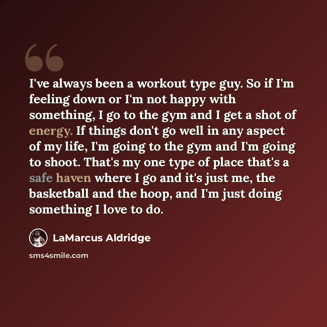 “I've always been a workout type guy. So if I'm feeling down or I'm not happy with something, I go to the gym and I get a shot of energy. If things don't go well in any aspect of my life, I'm going to the gym and I'm going to shoot. That's my one type of place that's a safe haven where I go and…” quote by LaMarcus Aldridge