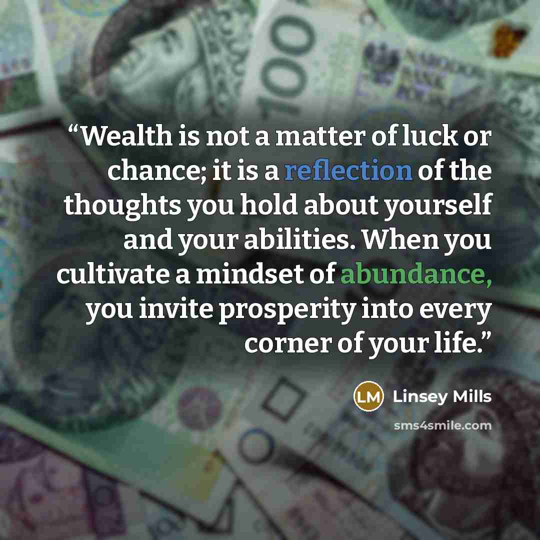 “Wealth is not a matter of luck or chance; it is a reflection of the thoughts you hold about yourself and your abilities. When you cultivate a mindset of abundance, you invite prosperity into every corner of your life.” quote by Linsey Mills
