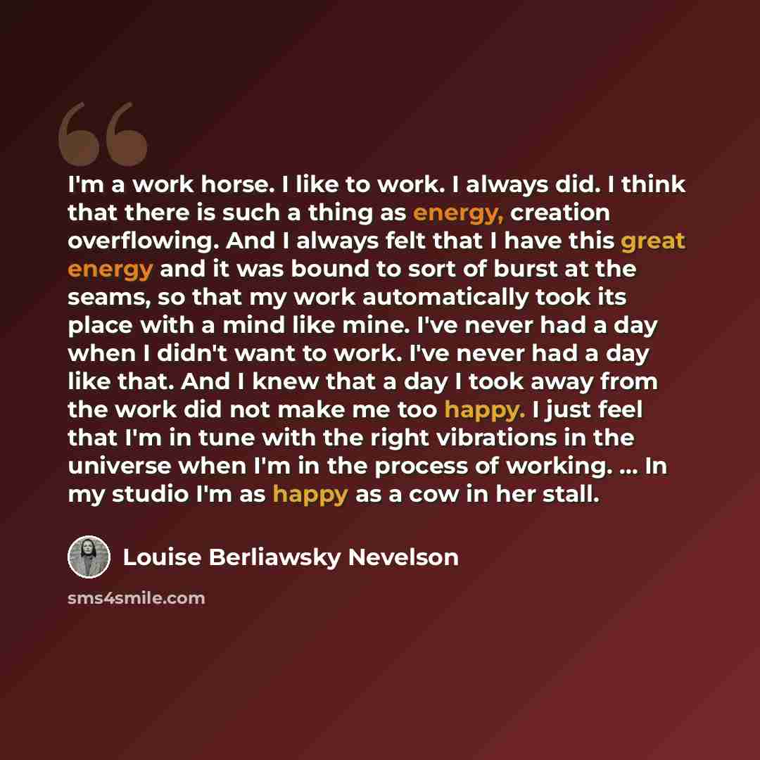 “I'm a work horse. I like to work. I always did. I think that there is such a thing as energy, creation overflowing. And I always felt that I have this great energy and it was bound to sort of burst at the seams, so that my work automatically took its place with a mind like mine. I've never had a…” quote by Louise Berliawsky Nevelson