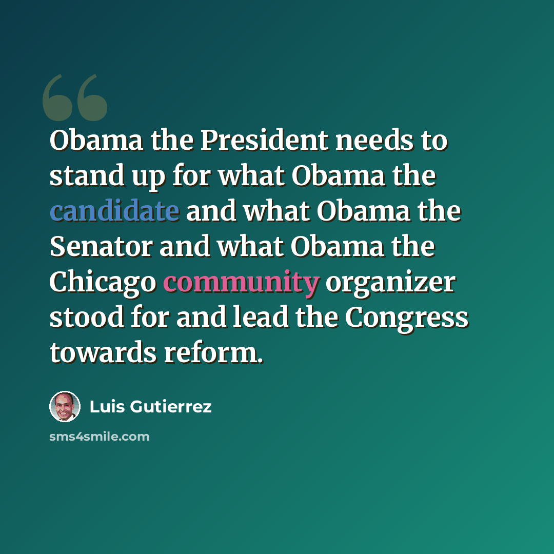 “Obama the President needs to stand up for what Obama the candidate and what Obama the Senator and what Obama the Chicago community organizer stood for and lead the Congress towards reform.” quote by Luis Gutierrez