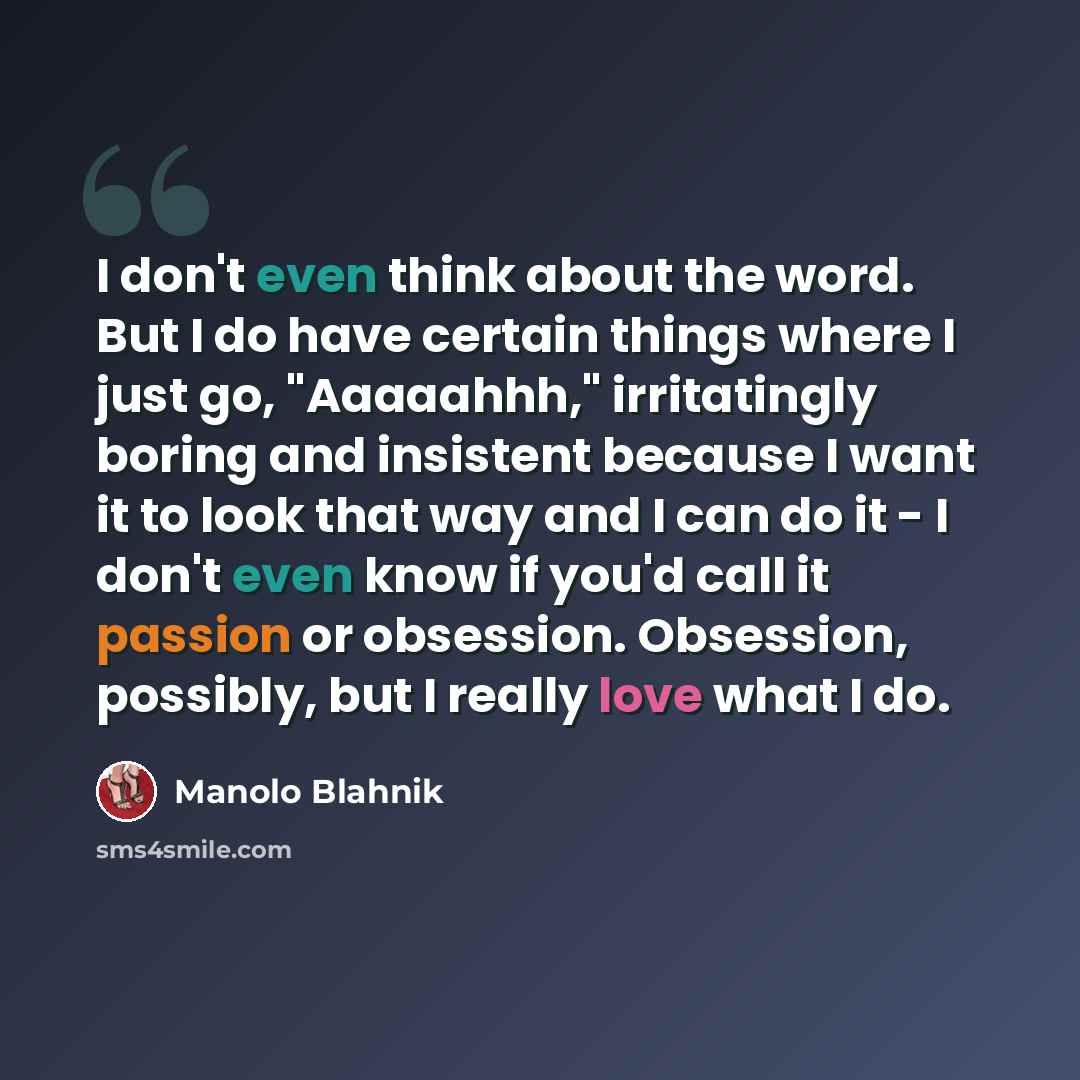 “I don't even think about the word. But I do have certain things where I just go, "Aaaaahhh," irritatingly boring and insistent because I want it to look that way and I can do it - I don't even know if you'd call it passion or obsession. Obsession, possibly, but I really love what I do.” quote by Manolo Blahnik