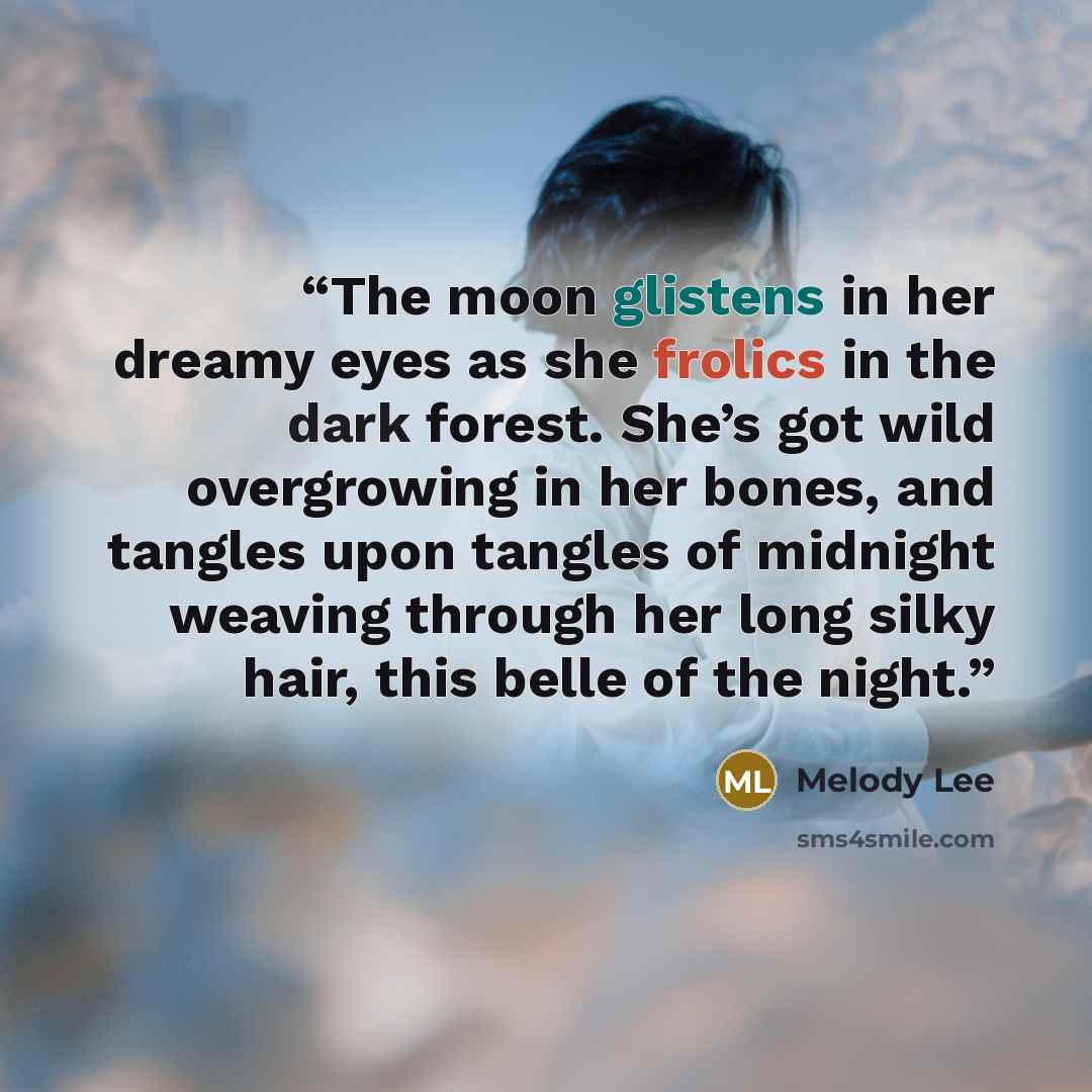 “The moon glistens in her dreamy eyes as she frolics in the dark forest. She’s got wild overgrowing in her bones, and tangles upon tangles of midnight weaving through her long silky hair, this belle of the night.” quote by Melody Lee
