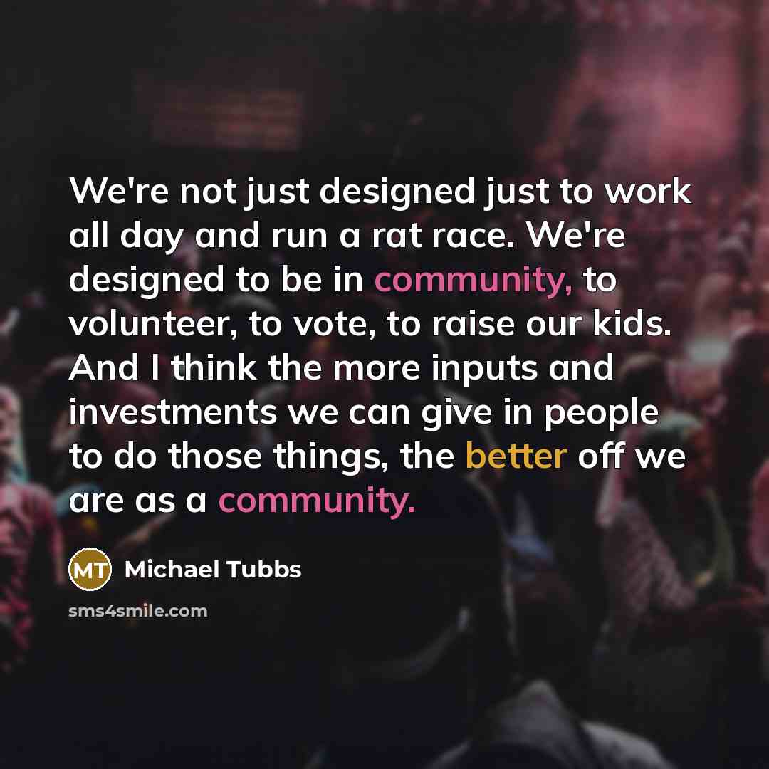 “We're not just designed just to work all day and run a rat race. We're designed to be in community, to volunteer, to vote, to raise our kids. And I think the more inputs and investments we can give in people to do those things, the better off we are as a community.” quote by Michael Tubbs