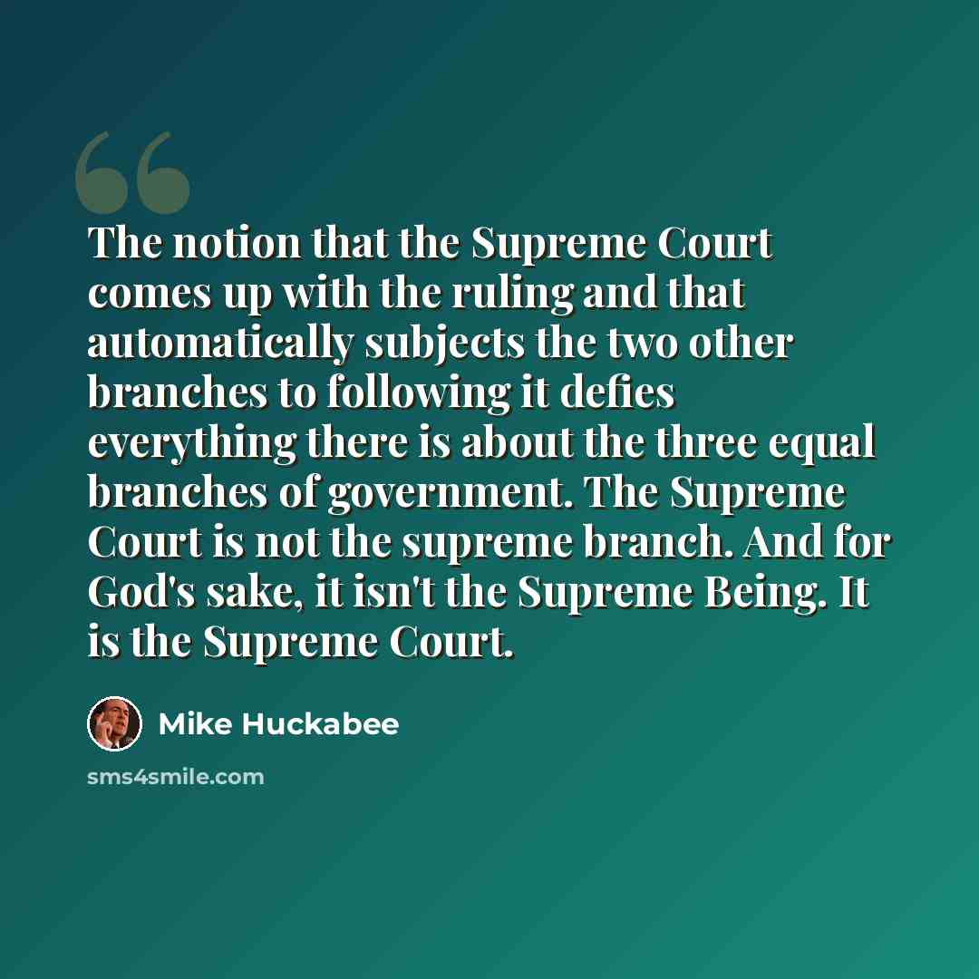 “The notion that the Supreme Court comes up with the ruling and that automatically subjects the two other branches to following it defies everything there is about the three equal branches of government. The Supreme Court is not the supreme branch. And for God's sake, it isn't the Supreme Being. It…” quote by Mike Huckabee
