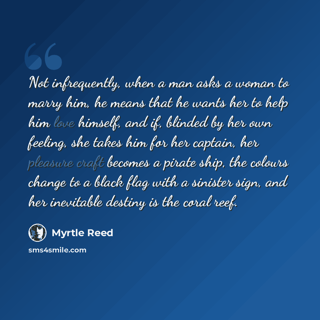 “Not infrequently, when a man asks a woman to marry him, he means that he wants her to help him love himself, and if, blinded by her own feeling, she takes him for her captain, her pleasure craft becomes a pirate ship, the colours change to a black flag with a sinister sign, and her inevitable…” quote by Myrtle Reed