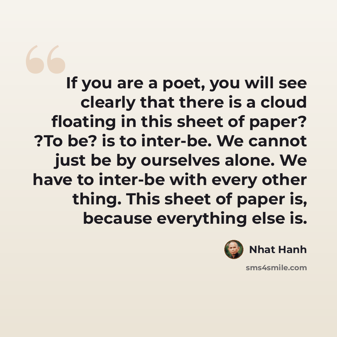 “If you are a poet, you will see clearly that there is a cloud floating in this sheet of paper? ?To be? is to inter-be. We cannot just be by ourselves alone. We have to inter-be with every other thing. This sheet of paper is, because everything else is.” quote by Nhat Hanh